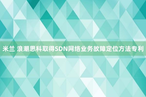 米兰 浪潮思科取得SDN网络业务故障定位方法专利