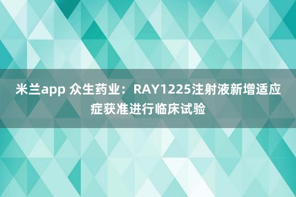米兰app 众生药业：RAY1225注射液新增适应症获准进行临床试验