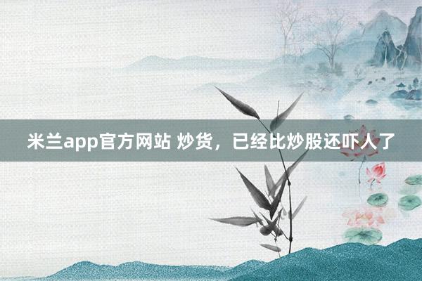 米兰app官方网站 炒货，已经比炒股还吓人了