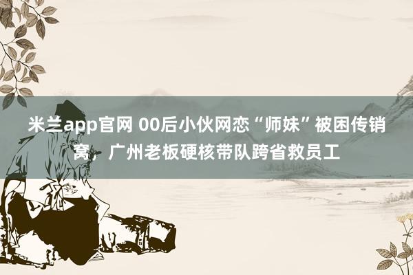 米兰app官网 00后小伙网恋“师妹”被困传销窝，广州老板硬核带队跨省救员工