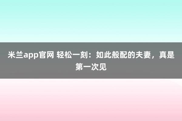 米兰app官网 轻松一刻：如此般配的夫妻，真是第一次见