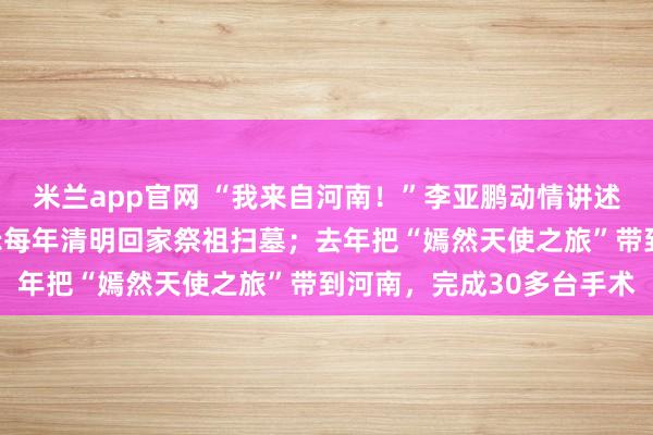 米兰app官网 “我来自河南！”李亚鹏动情讲述女儿李嫣的故事，曾表示每年清明回家祭祖扫墓；去年把“嫣然天使之旅”带到河南，完成30多台手术