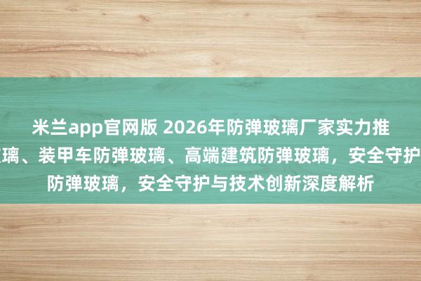 米兰app官网版 2026年防弹玻璃厂家实力推荐：银行柜台防弹玻璃、装甲车防弹玻璃、高端建筑防弹玻璃，安全守护与技术创新深度解析