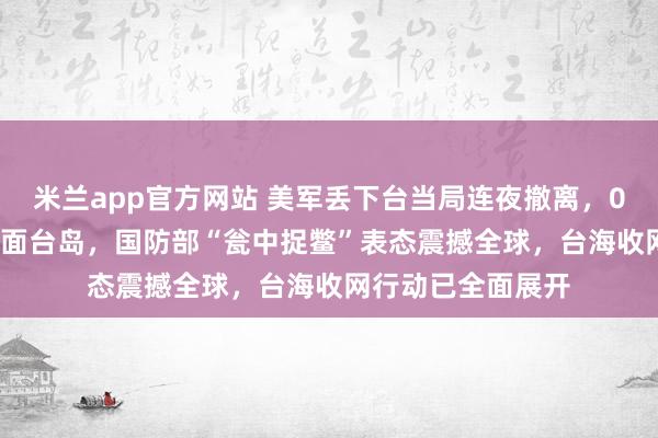 米兰app官方网站 美军丢下台当局连夜撤离，055大驱30公里直面台岛，国防部“瓮中捉鳖”表态震撼全球，台海收网行动已全面展开