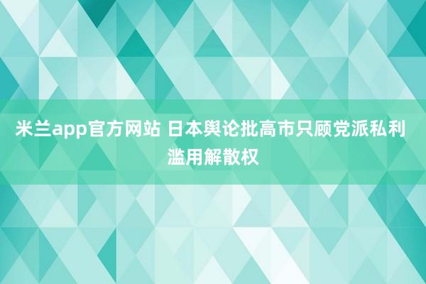 米兰app官方网站 日本舆论批高市只顾党派私利 滥用解散权