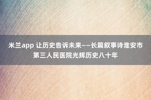 米兰app 让历史告诉未来——长篇叙事诗淮安市第三人民医院光辉历史八十年