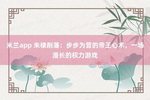 米兰app 朱棣削藩：步步为营的帝王心术，一场漫长的权力游戏