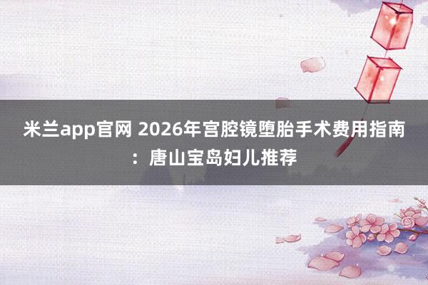 米兰app官网 2026年宫腔镜堕胎手术费用指南：唐山宝岛妇儿推荐