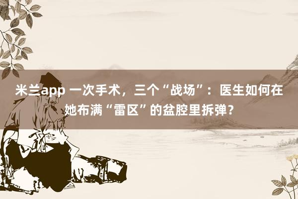 米兰app 一次手术，三个“战场”：医生如何在她布满“雷区”的盆腔里拆弹？