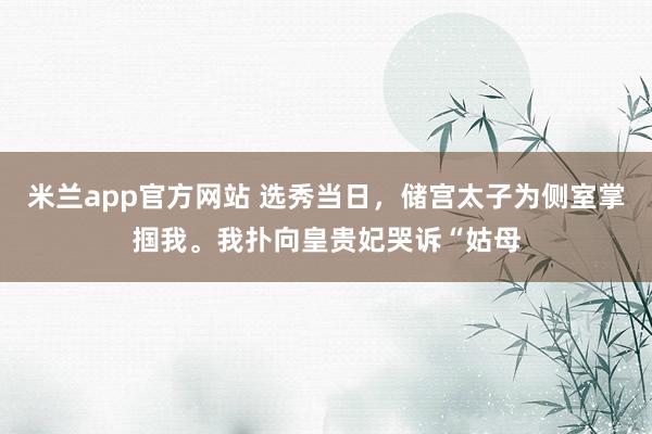 米兰app官方网站 选秀当日，储宫太子为侧室掌掴我。我扑向皇贵妃哭诉“姑母