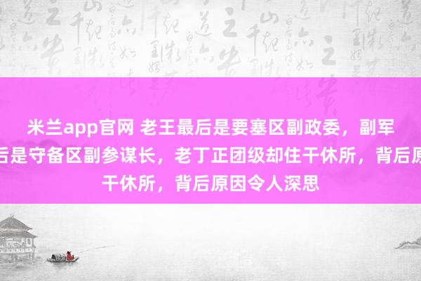 米兰app官网 老王最后是要塞区副政委，副军级，老丁最后是守备区副参谋长，老丁正团级却住干休所，背后原因令人深思