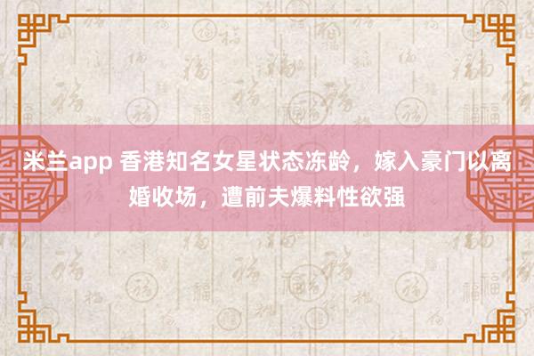 米兰app 香港知名女星状态冻龄,嫁入豪门以离婚收场,遭前夫爆料性欲强