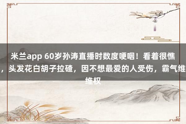 米兰app 60岁孙涛直播时数度哽咽！看着很憔悴，头发花白胡子拉碴，因不想最爱的人受伤，霸气维权