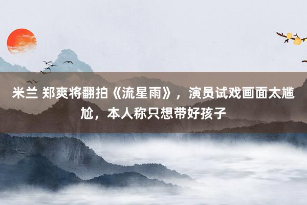 米兰 郑爽将翻拍《流星雨》，演员试戏画面太尴尬，本人称只想带好孩子