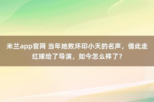 米兰app官网 当年她败坏印小天的名声，借此走红嫁给了导演，如今怎么样了？