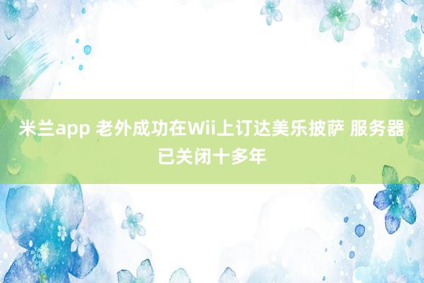 米兰app 老外成功在Wii上订达美乐披萨 服务器已关闭十多年