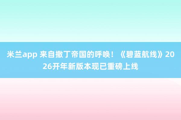 米兰app 来自撒丁帝国的呼唤！《碧蓝航线》2026开年新版本现已重磅上线