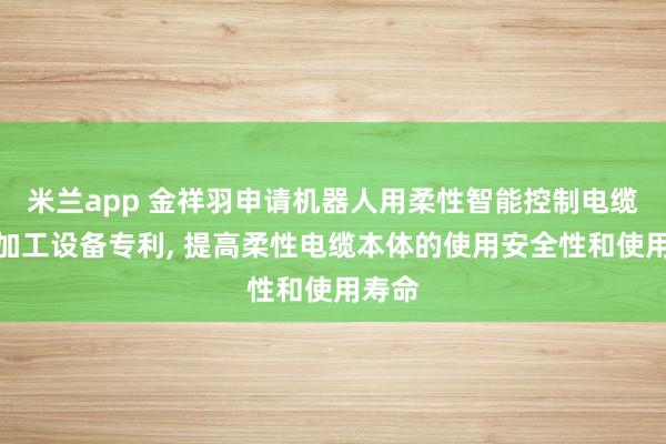 米兰app 金祥羽申请机器人用柔性智能控制电缆及其加工设备专利， 提高柔性电缆本体的使用安全性和使用寿命