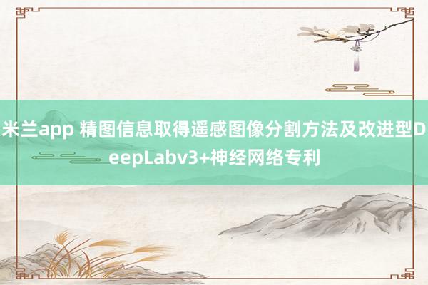 米兰app 精图信息取得遥感图像分割方法及改进型DeepLabv3+神经网络专利