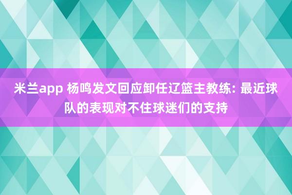 米兰app 杨鸣发文回应卸任辽篮主教练: 最近球队的表现对不住球迷们的支持