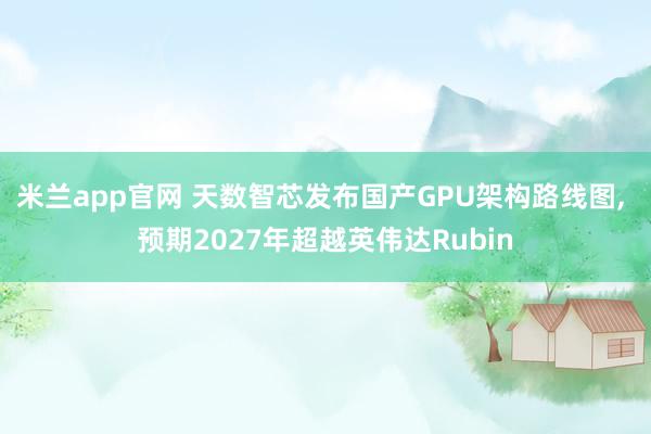 米兰app官网 天数智芯发布国产GPU架构路线图， 预期2027年超越英伟达Rubin