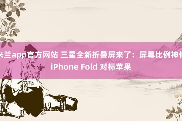 米兰app官方网站 三星全新折叠屏来了：屏幕比例神似iPhone Fold 对标苹果