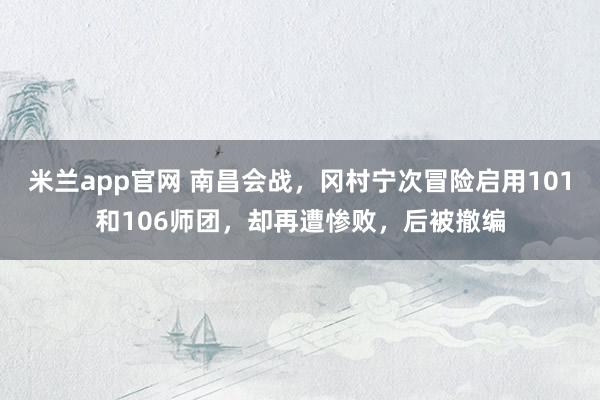 米兰app官网 南昌会战，冈村宁次冒险启用101和106师团，却再遭惨败，后被撤编