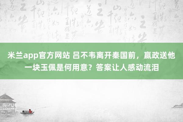 米兰app官方网站 吕不韦离开秦国前，嬴政送他一块玉佩是何用意？答案让人感动流泪