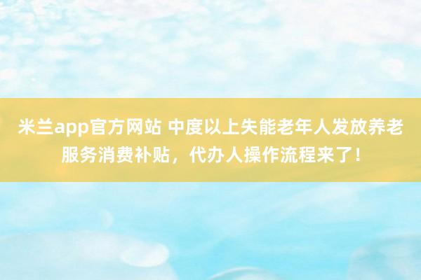 米兰app官方网站 中度以上失能老年人发放养老服务消费补贴，代办人操作流程来了！