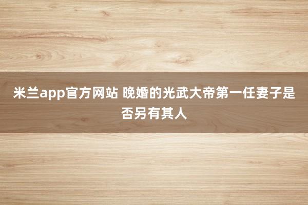 米兰app官方网站 晚婚的光武大帝第一任妻子是否另有其人