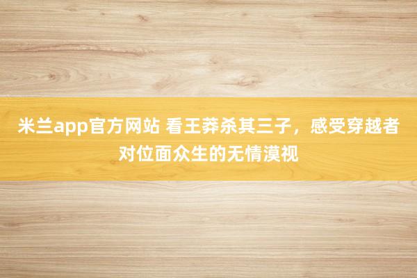 米兰app官方网站 看王莽杀其三子，感受穿越者对位面众生的无情漠视