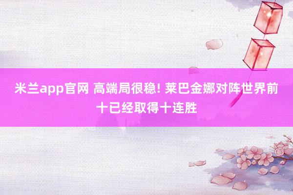 米兰app官网 高端局很稳! 莱巴金娜对阵世界前十已经取得十连胜