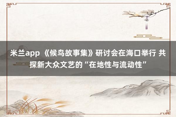 米兰app 《候鸟故事集》研讨会在海口举行 共探新大众文艺的“在地性与流动性”
