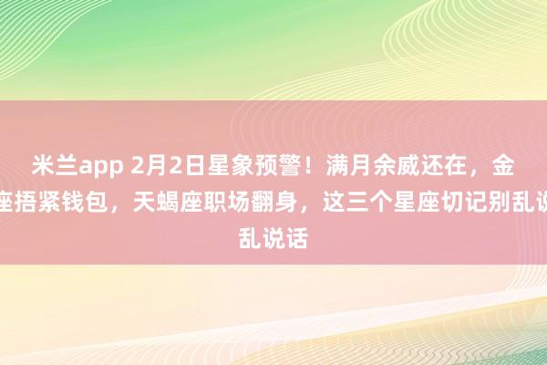 米兰app 2月2日星象预警！满月余威还在，金牛座捂紧钱包，天蝎座职场翻身，这三个星座切记别乱说话