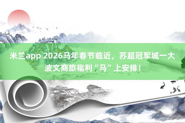 米兰app 2026马年春节临近，苏超冠军城一大波文商旅福利“马”上安排！
