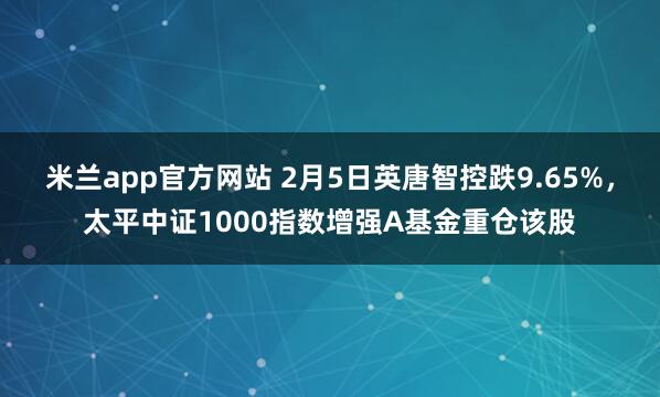 米兰app官方网站 2月5日英唐智控跌9.65%，太平中证1000指数增强A基金重仓该股