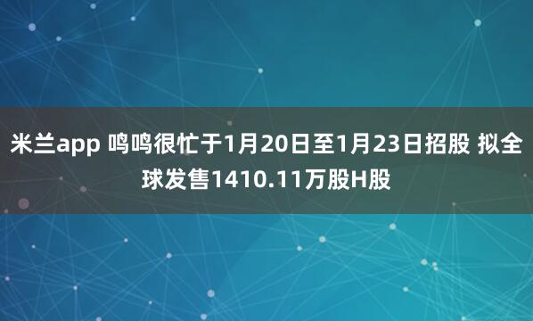 米兰app 鸣鸣很忙于1月20日至1月23日招股 拟全球发售1410.11万股H股