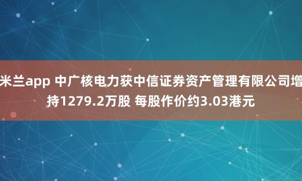 米兰app 中广核电力获中信证券资产管理有限公司增持1279.2万股 每股作价约3.03港元
