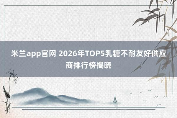 米兰app官网 2026年TOP5乳糖不耐友好供应商排行榜揭晓
