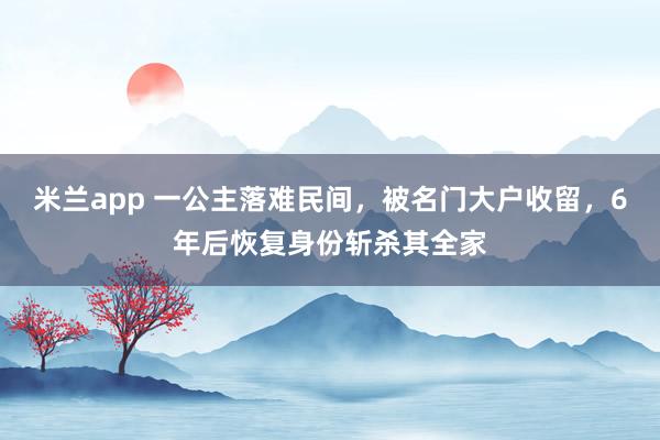 米兰app 一公主落难民间，被名门大户收留，6年后恢复身份斩杀其全家