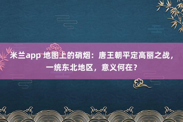 米兰app 地图上的硝烟：唐王朝平定高丽之战，一统东北地区，意义何在？