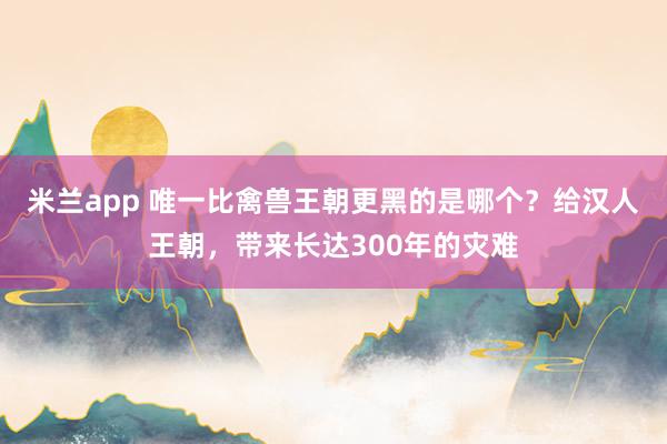 米兰app 唯一比禽兽王朝更黑的是哪个？给汉人王朝，带来长达300年的灾难