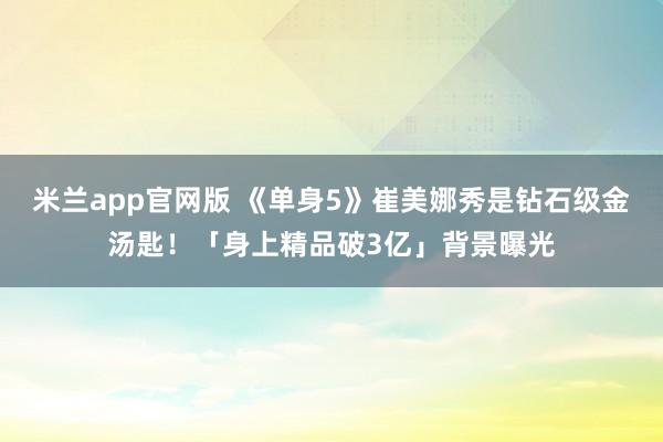 米兰app官网版 《单身5》崔美娜秀是钻石级金汤匙！「身上精品破3亿」背景曝光