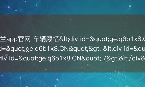 米兰app官网 车辆顾惜<div id="ge.q6b1x8.CN"> <div id="ge.q6b1x8.CN"> <div id="ge.q6b1x8.CN" /></div></div>
