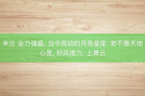 米兰 业力强盛, 当令而动的月亮星座: 渺不雅天地心宽, 好风借力, 上青云