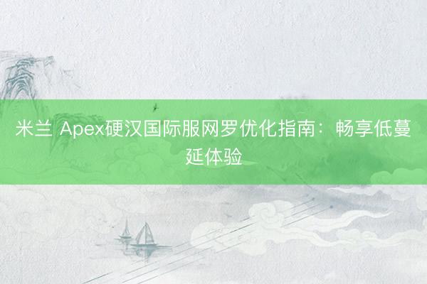 米兰 Apex硬汉国际服网罗优化指南：畅享低蔓延体验