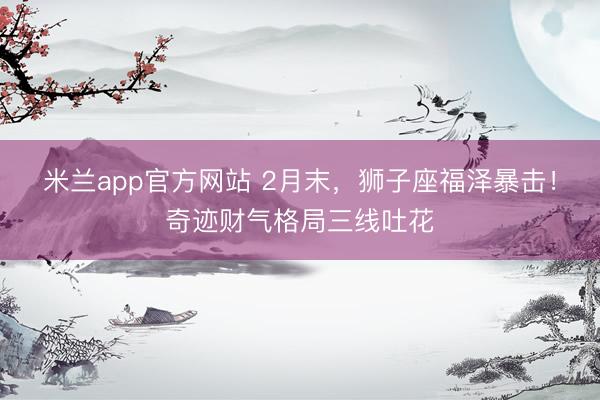米兰app官方网站 2月末，狮子座福泽暴击！奇迹财气格局三线吐花
