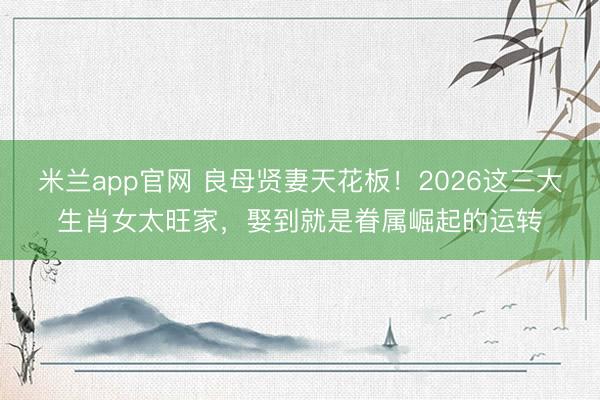 米兰app官网 良母贤妻天花板！2026这三大生肖女太旺家，娶到就是眷属崛起的运转
