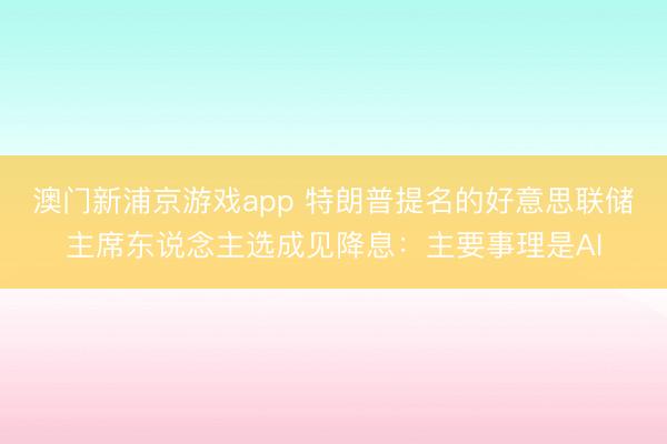 澳门新浦京游戏app 特朗普提名的好意思联储主席东说念主选成见降息：主要事理是AI