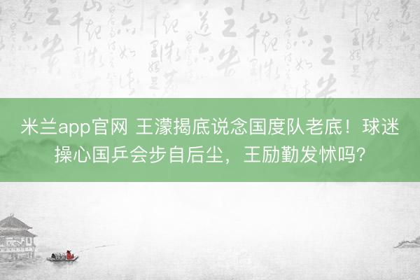 米兰app官网 王濛揭底说念国度队老底！球迷操心国乒会步自后尘，王励勤发怵吗？